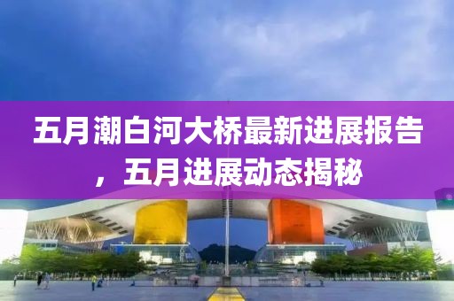 五月潮白河大桥最新进展报告，五月进展动态揭秘