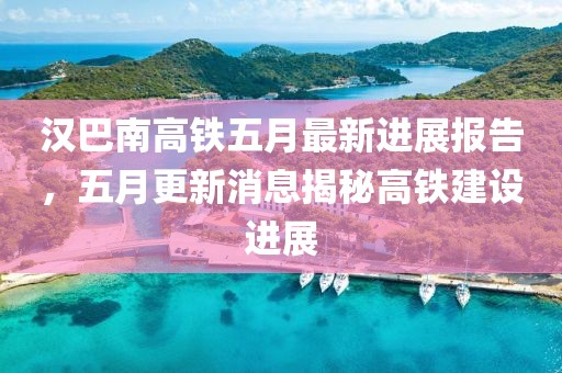 汉巴南高铁五月最新进展报告，五月更新消息揭秘高铁建设进展