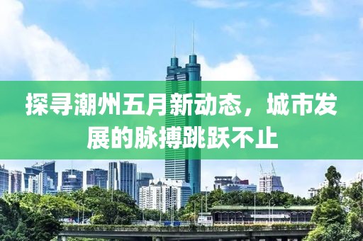 探寻潮州五月新动态，城市发展的脉搏跳跃不止