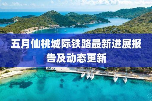 五月仙桃城际铁路最新进展报告及动态更新