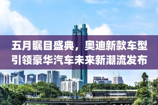 五月瞩目盛典，奥迪新款车型引领豪华汽车未来新潮流发布