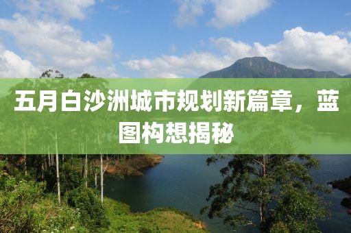 五月白沙洲城市规划新篇章，蓝图构想揭秘