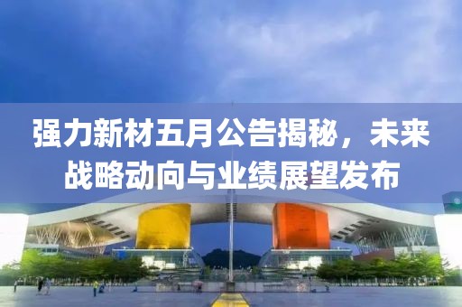 强力新材五月公告揭秘，未来战略动向与业绩展望发布
