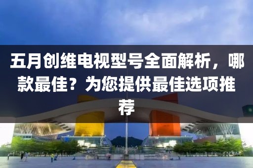 五月创维电视型号全面解析，哪款最佳？为您提供最佳选项推荐
