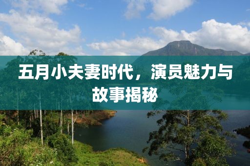 五月小夫妻时代，演员魅力与故事揭秘