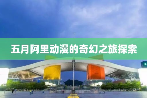 五月阿里动漫的奇幻之旅探索