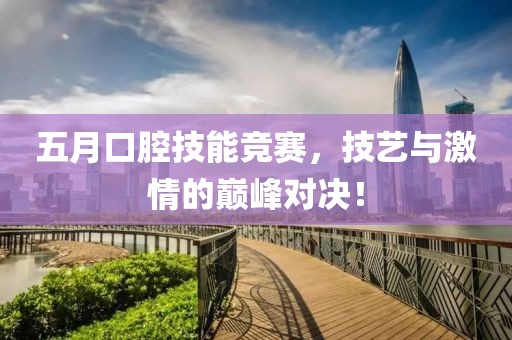 五月口腔技能竞赛，技艺与激情的巅峰对决！