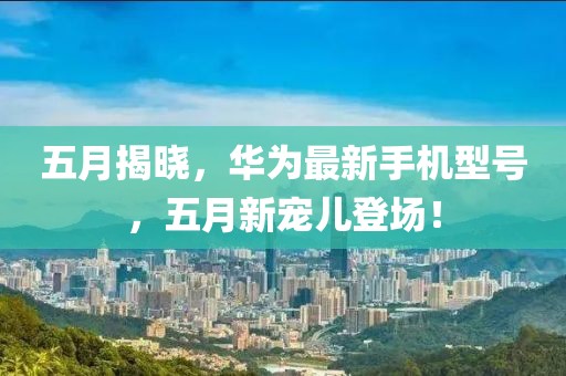 五月揭晓，华为最新手机型号，五月新宠儿登场！