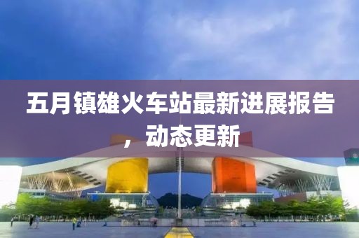 五月镇雄火车站最新进展报告，动态更新