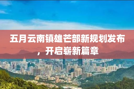 五月云南镇雄芒部新规划发布，开启崭新篇章