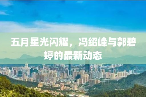五月星光闪耀，冯绍峰与郭碧婷的最新动态