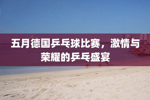 五月德国乒乓球比赛，激情与荣耀的乒乓盛宴