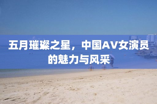 五月璀璨之星，中国AV女演员的魅力与风采