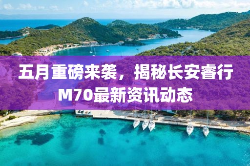 五月重磅来袭，揭秘长安睿行M70最新资讯动态