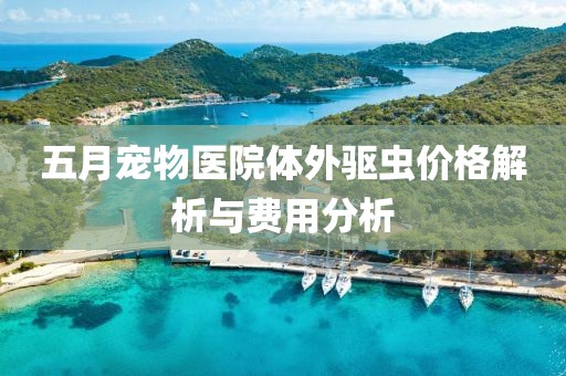 五月宠物医院体外驱虫价格解析与费用分析