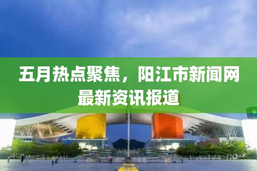 五月热点聚焦，阳江市新闻网最新资讯报道