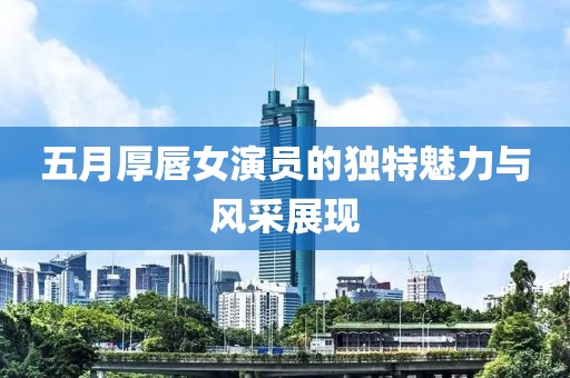 五月厚唇女演员的独特魅力与风采展现