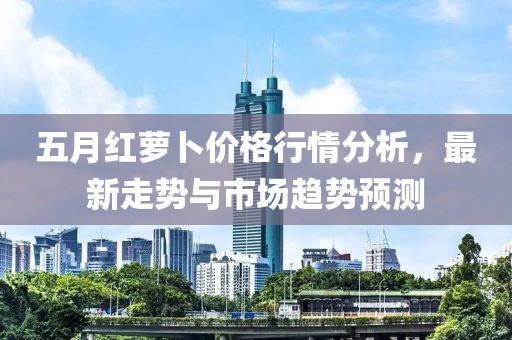 五月红萝卜价格行情分析，最新走势与市场趋势预测