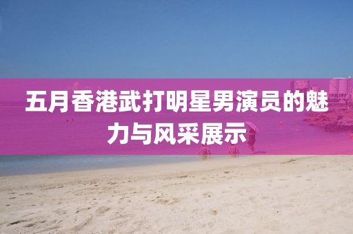 五月香港武打明星男演员的魅力与风采展示