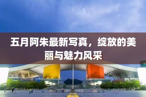 五月阿朱最新写真，绽放的美丽与魅力风采