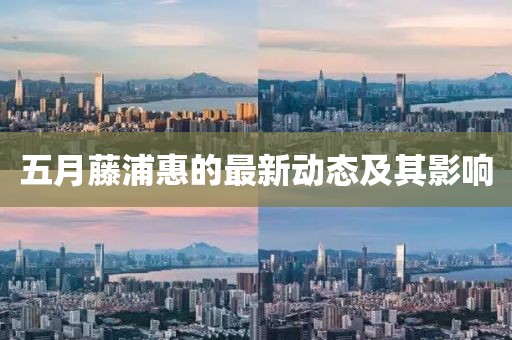 五月藤浦惠的最新动态及其影响