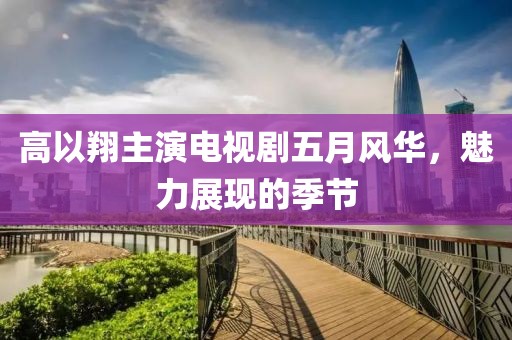高以翔主演电视剧五月风华，魅力展现的季节