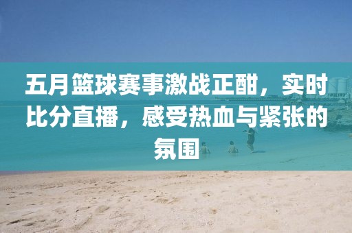五月篮球赛事激战正酣，实时比分直播，感受热血与紧张的氛围