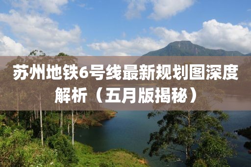 苏州地铁6号线最新规划图深度解析（五月版揭秘）