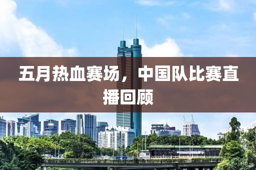 五月热血赛场，中国队比赛直播回顾