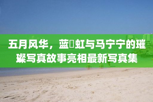 五月风华，蓝祎虹与马宁宁的璀璨写真故事亮相最新写真集