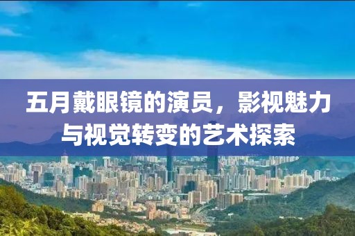 五月戴眼镜的演员，影视魅力与视觉转变的艺术探索
