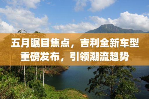 五月瞩目焦点，吉利全新车型重磅发布，引领潮流趋势