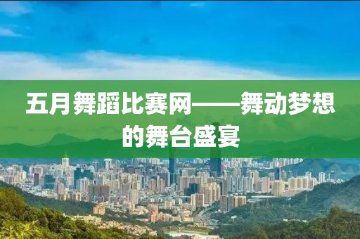 五月舞蹈比赛网——舞动梦想的舞台盛宴