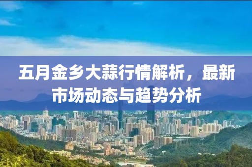 五月金乡大蒜行情解析，最新市场动态与趋势分析