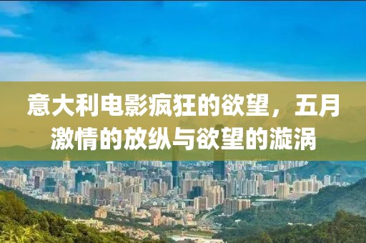 意大利电影疯狂的欲望，五月激情的放纵与欲望的漩涡