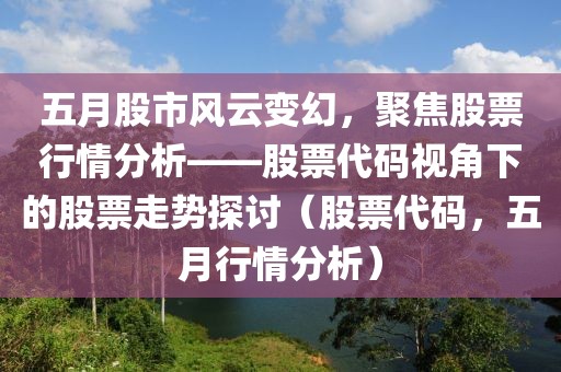 五月股市风云变幻，聚焦股票行情分析——股票代码视角下的股票走势探讨（股票代码，五月行情分析）