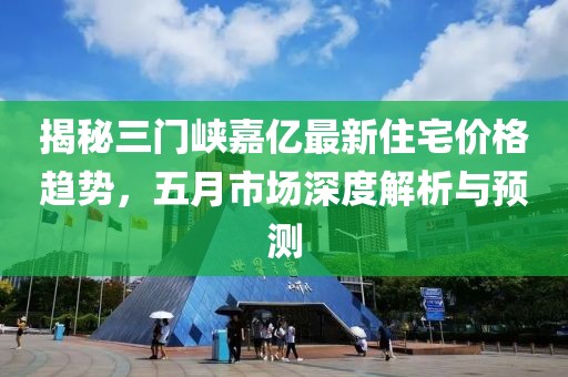 揭秘三门峡嘉亿最新住宅价格趋势，五月市场深度解析与预测