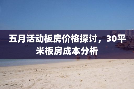 五月活动板房价格探讨，30平米板房成本分析