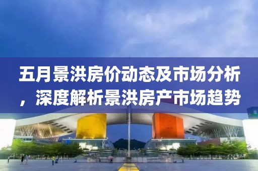 五月景洪房价动态及市场分析，深度解析景洪房产市场趋势