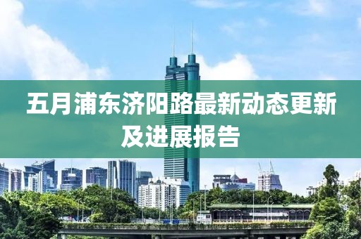 五月浦东济阳路最新动态更新及进展报告