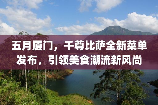 五月厦门，千尊比萨全新菜单发布，引领美食潮流新风尚