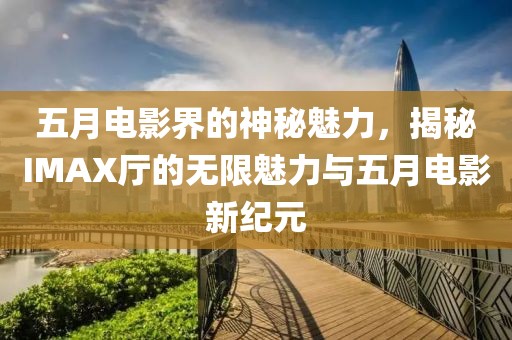 五月电影界的神秘魅力，揭秘IMAX厅的无限魅力与五月电影新纪元