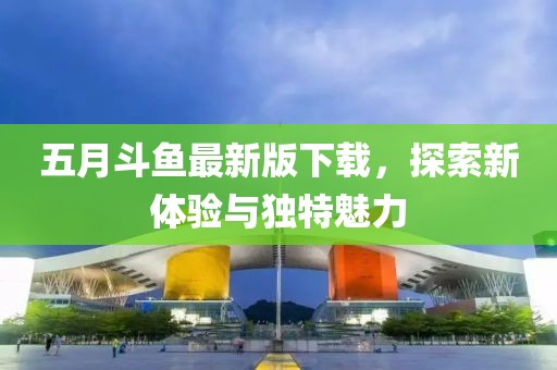五月斗鱼最新版下载，探索新体验与独特魅力
