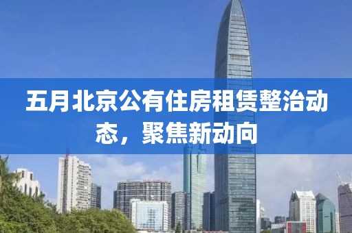 五月北京公有住房租赁整治动态，聚焦新动向