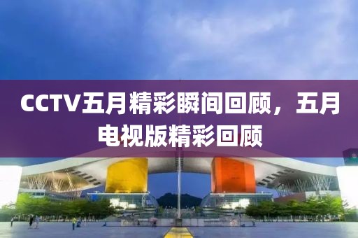 CCTV五月精彩瞬间回顾，五月电视版精彩回顾