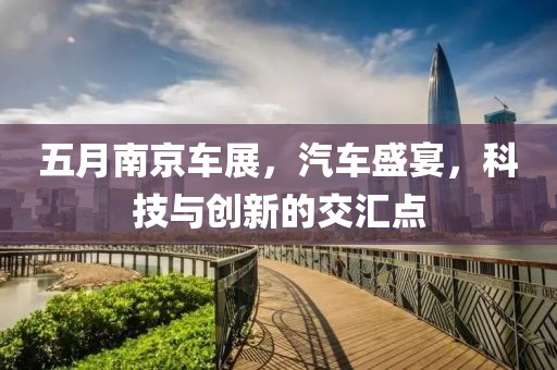 五月南京车展，汽车盛宴，科技与创新的交汇点