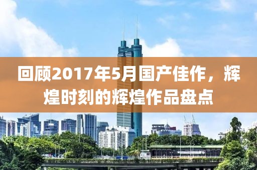 回顾2017年5月国产佳作，辉煌时刻的辉煌作品盘点