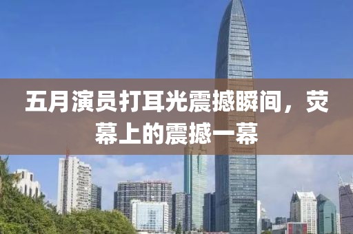 五月演员打耳光震撼瞬间，荧幕上的震撼一幕