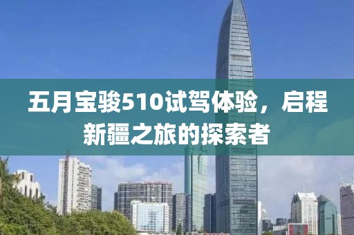 五月宝骏510试驾体验，启程新疆之旅的探索者