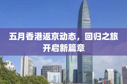 五月香港返京动态，回归之旅开启新篇章
